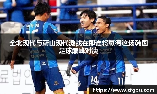 全北现代与蔚山现代激战在即谁将赢得这场韩国足球巅峰对决